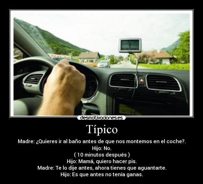 Típico - Madre: ¿Quieres ir al baño antes de que nos montemos en el coche?.
Hijo: No.
( 10 minutos después )
Hijo: Mamá, quiero hacer pis.
Madre: Te lo dije antes, ahora tienes que aguantarte.
Hijo: Es que antes no tenía ganas.