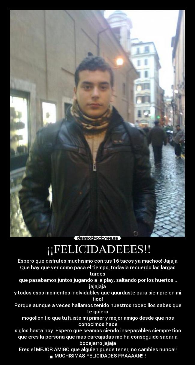 ¡¡FELICIDADEEES!! - Espero que disfrutes muchisimo con tus 16 tacos ya machoo! Jajaja
Que hay que ver como pasa el tiempo, todavia recuerdo las largas
tardes
que pasabamos juntos jugando a la play, saltando por los huertos...
jajajaja
y todos esos momentos inolvidables que guardaste para siempre en mi
tioo!
Porque aunque a veces hallamos tenido nuestros rocecillos sabes que
te quiero
mogollon tio que tu fuiste mi primer y mejor amigo desde que nos
conocimos hace
siglos hasta hoy. Espero que seamos siendo inseparables siempre tioo
que eres la persona que mas carcajadas me ha conseguido sacar a
bocajarro jajaja
Eres el MEJOR AMIGO que alguien puede tener, no cambies nunca!!
¡¡¡¡MUCHISIMAS FELICIDADES FRAAAAN!!!!