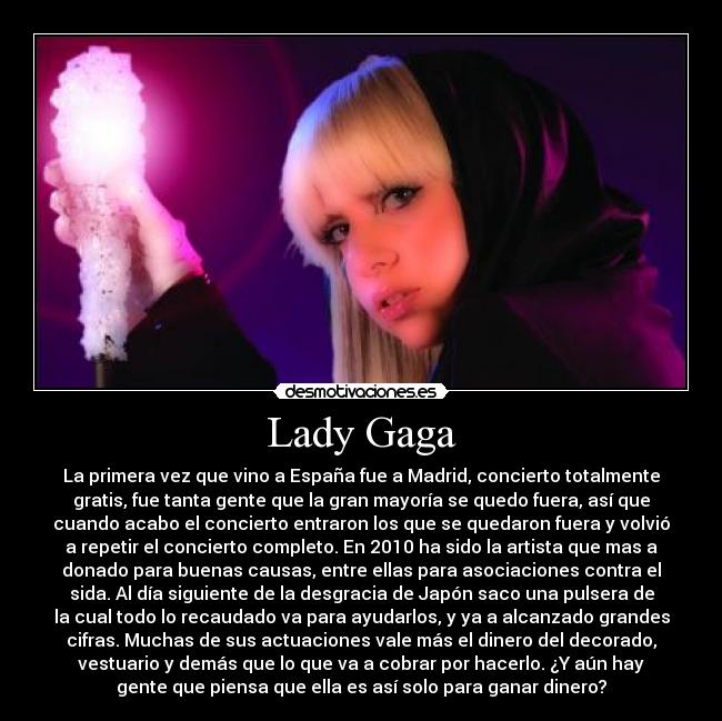 Lady Gaga - La primera vez que vino a España fue a Madrid, concierto totalmente
gratis, fue tanta gente que la gran mayoría se quedo fuera, así que
cuando acabo el concierto entraron los que se quedaron fuera y volvió
a repetir el concierto completo. En 2010 ha sido la artista que mas a
donado para buenas causas, entre ellas para asociaciones contra el
sida. Al día siguiente de la desgracia de Japón saco una pulsera de
la cual todo lo recaudado va para ayudarlos, y ya a alcanzado grandes
cifras. Muchas de sus actuaciones vale más el dinero del decorado,
vestuario y demás que lo que va a cobrar por hacerlo. ¿Y aún hay
gente que piensa que ella es así solo para ganar dinero?