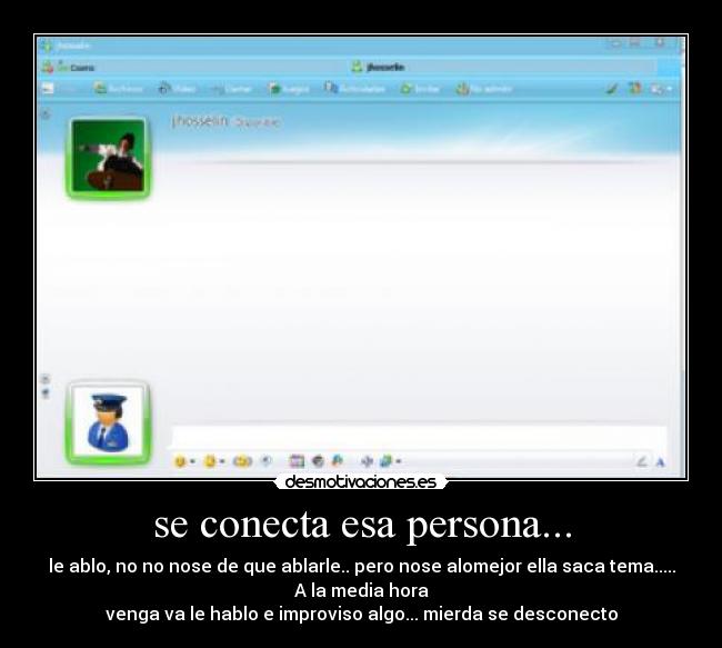 se conecta esa persona... - le ablo, no no nose de que ablarle.. pero nose alomejor ella saca tema.....
A la media hora
venga va le hablo e improviso algo... mierda se desconecto