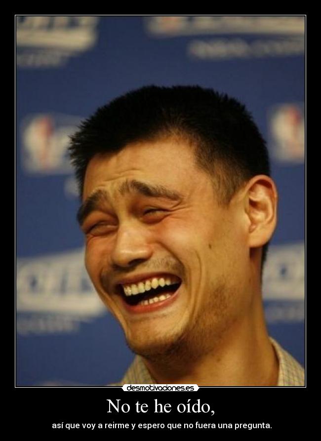 No te he oído, -  así que voy a reirme y espero que no fuera una pregunta.