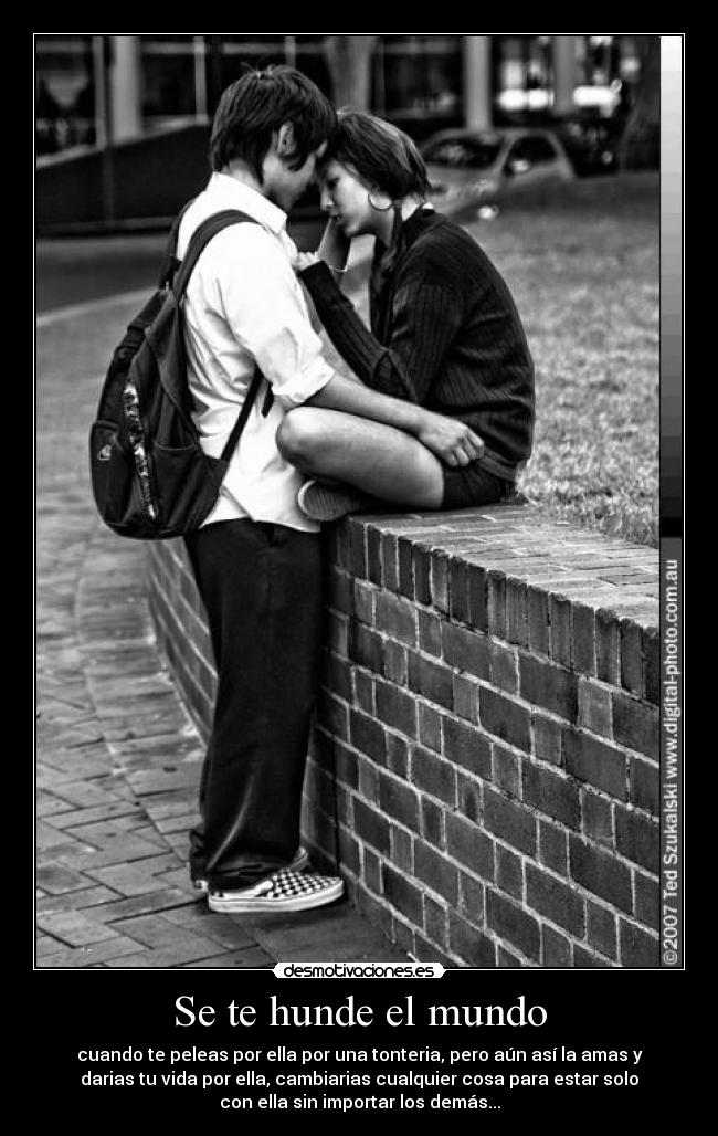 Se te hunde el mundo - cuando te peleas por ella por una tonteria, pero aún así la amas y
darias tu vida por ella, cambiarias cualquier cosa para estar solo
con ella sin importar los demás...