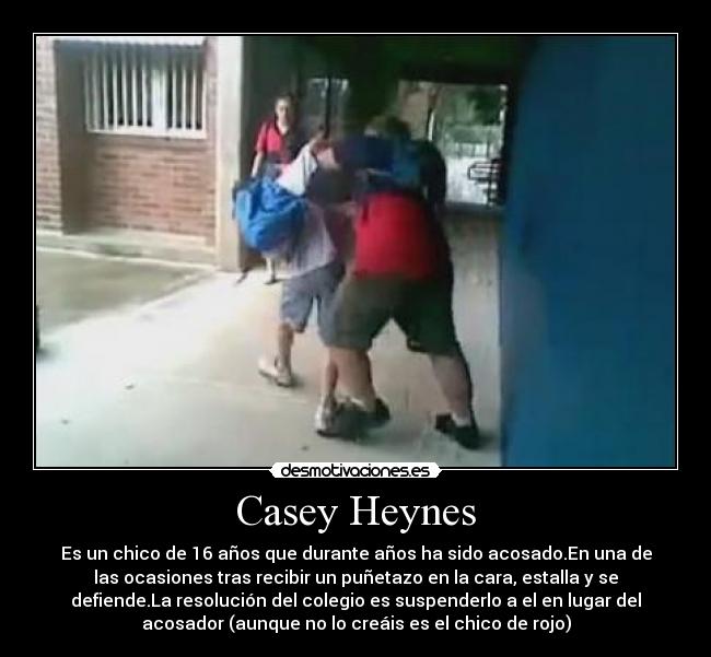 Casey Heynes - Es un chico de 16 años que durante años ha sido acosado.En una de
las ocasiones tras recibir un puñetazo en la cara, estalla y se
defiende.La resolución del colegio es suspenderlo a el en lugar del
acosador (aunque no lo creáis es el chico de rojo)