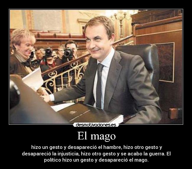 El mago - hizo un gesto y desapareció el hambre, hizo otro gesto y
desapareció la injusticia, hizo otro gesto y se acabo la guerra. El
político hizo un gesto y desapareció el mago.