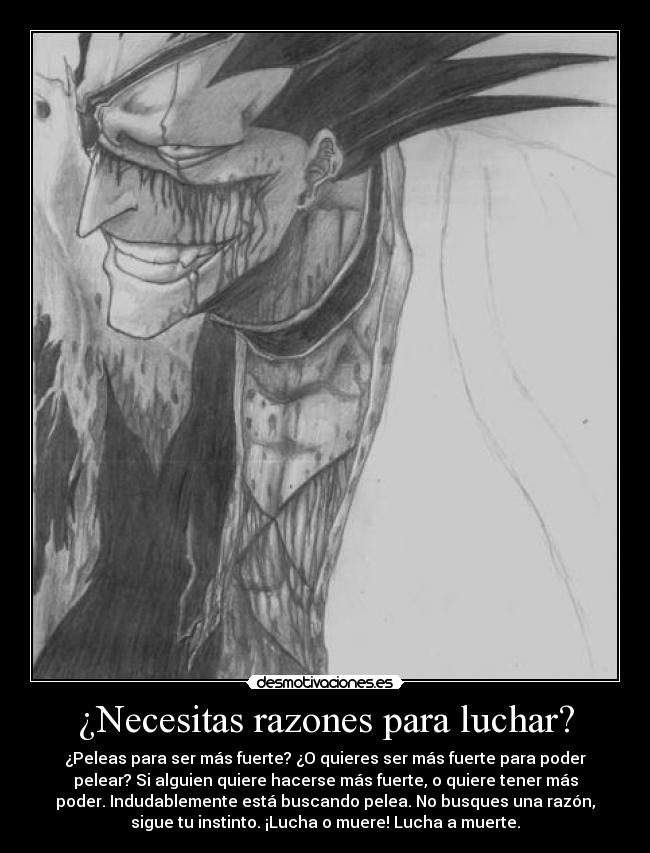 ¿Necesitas razones para luchar? - ¿Peleas para ser más fuerte? ¿O quieres ser más fuerte para poder
pelear? Si alguien quiere hacerse más fuerte, o quiere tener más
poder. Indudablemente está buscando pelea. No busques una razón,
sigue tu instinto. ¡Lucha o muere! Lucha a muerte.