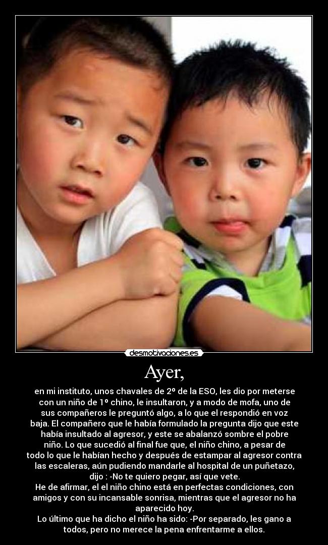 Ayer, - en mi instituto, unos chavales de 2º de la ESO, les dio por meterse
con un niño de 1º chino, le insultaron, y a modo de mofa, uno de
sus compañeros le preguntó algo, a lo que el respondió en voz
baja. El compañero que le había formulado la pregunta dijo que este
había insultado al agresor, y este se abalanzó sombre el pobre
niño. Lo que sucedió al final fue que, el niño chino, a pesar de
todo lo que le habían hecho y después de estampar al agresor contra
las escaleras, aún pudiendo mandarle al hospital de un puñetazo,
dijo : -No te quiero pegar, así que vete.
He de afirmar, el el niño chino está en perfectas condiciones, con
amigos y con su incansable sonrisa, mientras que el agresor no ha
aparecido hoy.
Lo último que ha dicho el niño ha sido: -Por separado, les gano a
todos, pero no merece la pena enfrentarme a ellos.