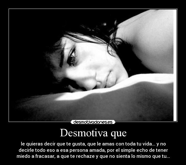 Desmotiva que - le quieras decir que te gusta, que le amas con toda tu vida... y no
decirle todo eso a esa persona amada, por el simple echo de tener
miedo a fracasar, a que te rechaze y que no sienta lo mismo que tu...