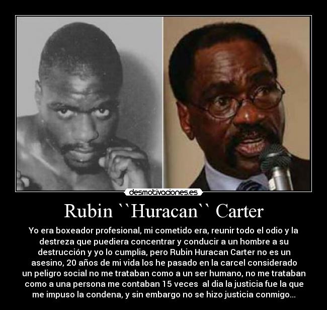 Rubin ``Huracan`` Carter - Yo era boxeador profesional, mi cometido era, reunir todo el odio y la
destreza que puediera concentrar y conducir a un hombre a su
destrucción y yo lo cumplia, pero Rubin Huracan Carter no es un
asesino, 20 años de mi vida los he pasado en la carcel considerado
un peligro social no me trataban como a un ser humano, no me trataban
como a una persona me contaban 15 veces  al dia la justicia fue la que
me impuso la condena, y sin embargo no se hizo justicia conmigo...