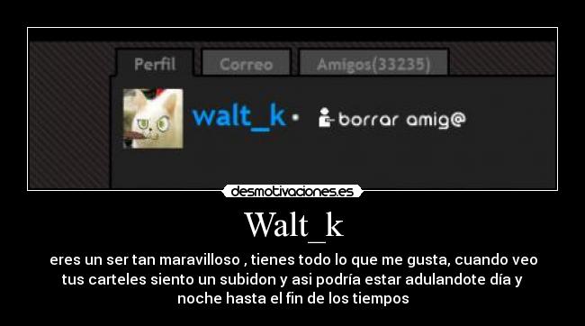 Walt_k - eres un ser tan maravilloso , tienes todo lo que me gusta, cuando veo
tus carteles siento un subidon y asi podría estar adulandote día y
noche hasta el fin de los tiempos