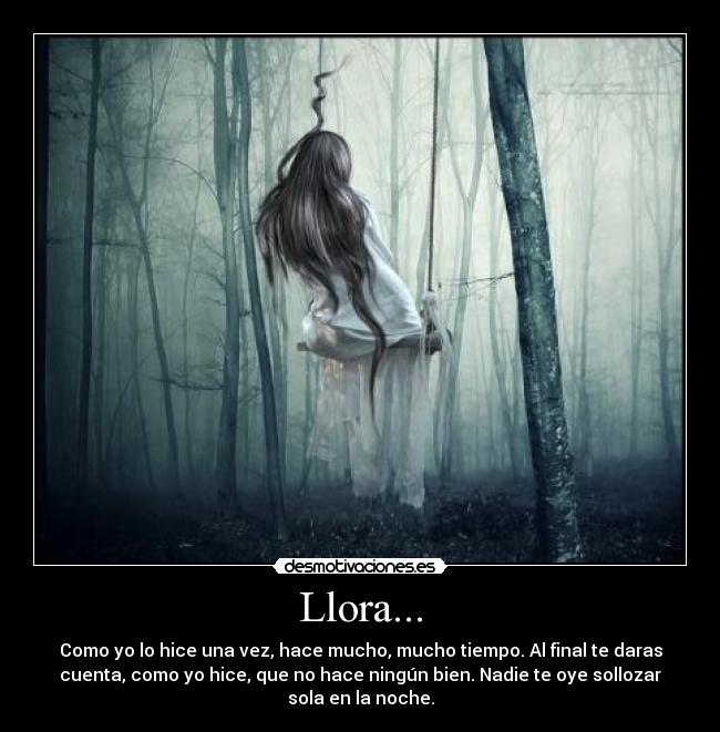 Llora... - Como yo lo hice una vez, hace mucho, mucho tiempo. Al final te daras
cuenta, como yo hice, que no hace ningún bien. Nadie te oye sollozar
sola en la noche.