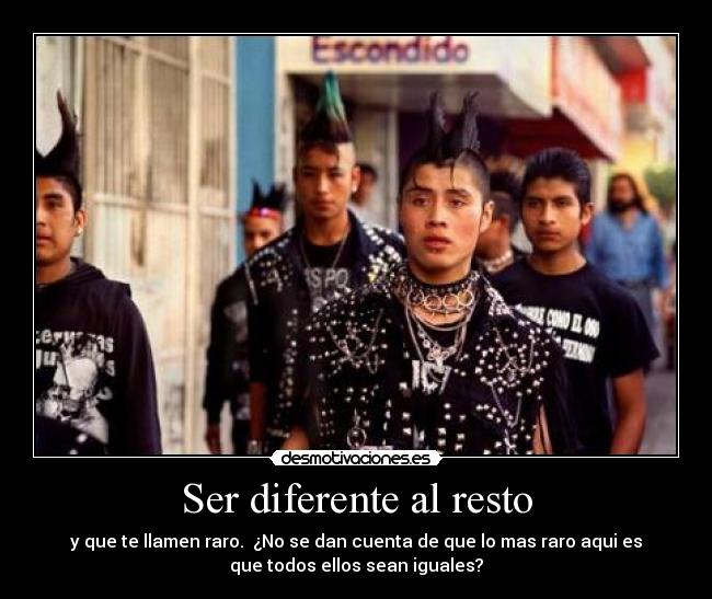 Ser diferente al resto - y que te llamen raro.  ¿No se dan cuenta de que lo mas raro aqui es
que todos ellos sean iguales?