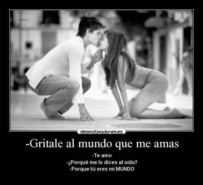 -Gritale al mundo que me amas - -Te amo
-¿Porqué me lo dices al oído?
-Porque tú eres mi MUNDO
