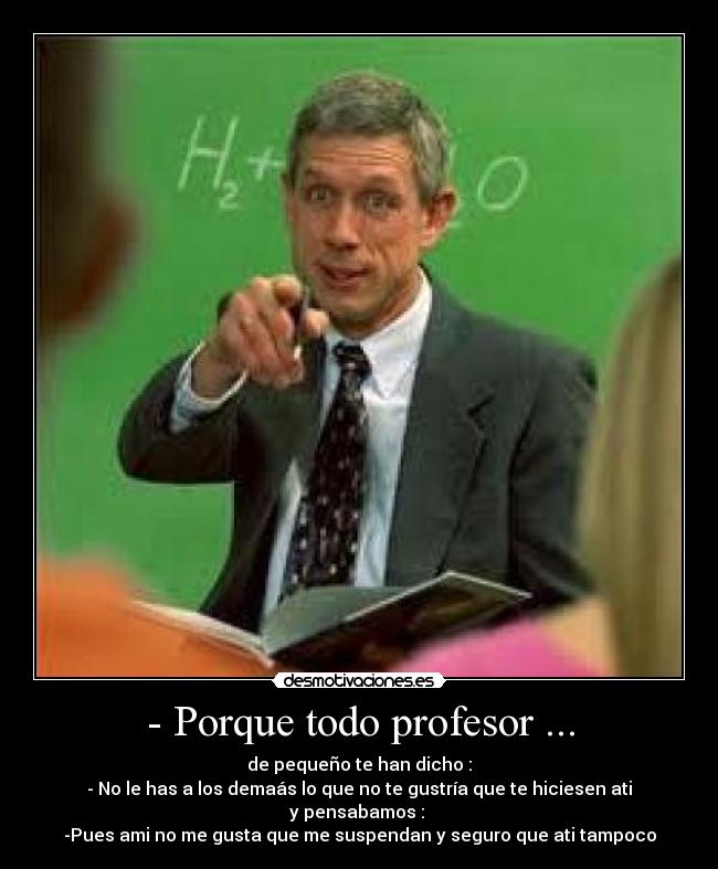 - Porque todo profesor ... - de pequeño te han dicho :
- No le has a los demaás lo que no te gustría que te hiciesen ati
y pensabamos :
-Pues ami no me gusta que me suspendan y seguro que ati tampoco