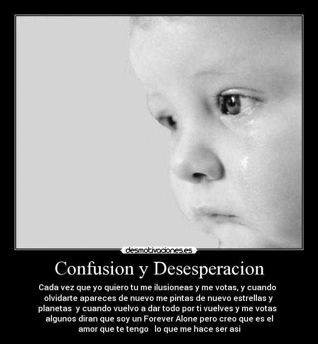 Confusion y Desesperacion - Cada vez que yo quiero tu me ilusioneas y me votas, y cuando
olvidarte apareces de nuevo me pintas de nuevo estrellas y
planetas y cuando vuelvo a dar todo por ti vuelves y me votas
algunos diran que soy un Forever Alone pero creo que es el
amor que te tengo lo que me hace ser asi