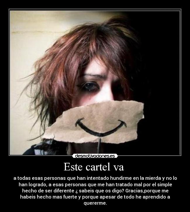 Este cartel va  - a todas esas personas que han intentado hundirme en la mierda y no lo
han logrado, a esas personas que me han tratado mal por el simple
hecho de ser diferente ¿ sabeis que os digo? Gracias,porque me
habeis hecho mas fuerte y porque apesar de todo he aprendido a
quererme.