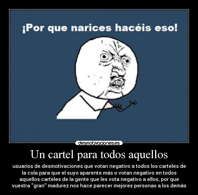Un cartel para todos aquellos - usuarios de desmotivaciones que votan negativo a todos los carteles de
la cola para que el suyo aparente más o votan negativo en todos
aquellos carteles de la gente que les vota negativo a ellos, por que
vuestra gran madurez nos hace parecer mejores personas a los demás
