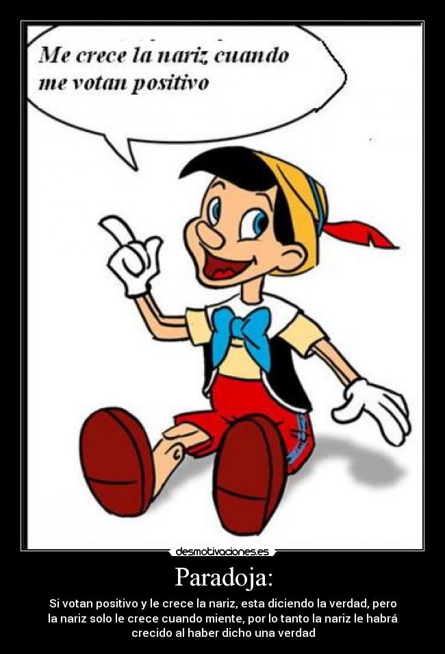 Paradoja: - Si votan positivo y le crece la nariz, esta diciendo la verdad, pero
la nariz solo le crece cuando miente, por lo tanto la nariz le habrá
crecido al haber dicho una verdad