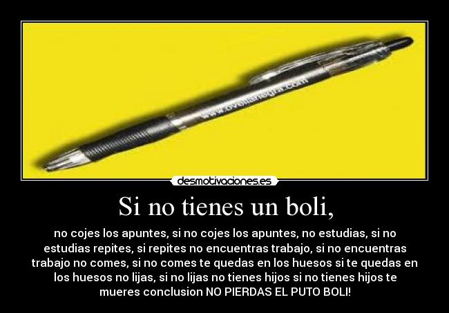 Si no tienes un boli, - no cojes los apuntes, si no cojes los apuntes, no estudias, si no
estudias repites, si repites no encuentras trabajo, si no encuentras
trabajo no comes, si no comes te quedas en los huesos si te quedas en
los huesos no lijas, si no lijas no tienes hijos si no tienes hijos te
mueres conclusion NO PIERDAS EL PUTO BOLI!