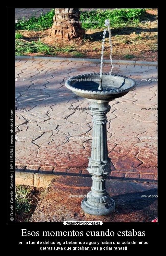 Esos momentos cuando estabas - en la fuente del colegio bebiendo agua y habia una cola de niños
detras tuya que gritaban: vas a criar ranas!!