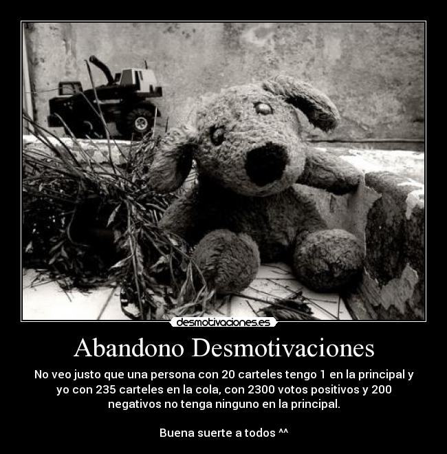 Abandono Desmotivaciones - No veo justo que una persona con 20 carteles tengo 1 en la principal y
yo con 235 carteles en la cola, con 2300 votos positivos y 200
negativos no tenga ninguno en la principal.
Buena suerte a todos ^^
