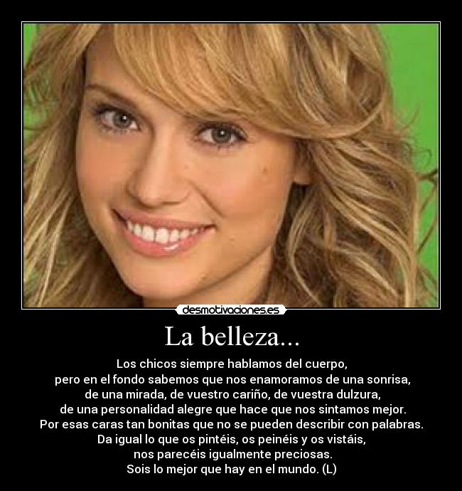 La belleza... - Los chicos siempre hablamos del cuerpo,
 pero en el fondo sabemos que nos enamoramos de una sonrisa,
 de una mirada, de vuestro cariño, de vuestra dulzura,
 de una personalidad alegre que hace que nos sintamos mejor.
Por esas caras tan bonitas que no se pueden describir con palabras.
Da igual lo que os pintéis, os peinéis y os vistáis,
 nos parecéis igualmente preciosas.
Sois lo mejor que hay en el mundo. (L)