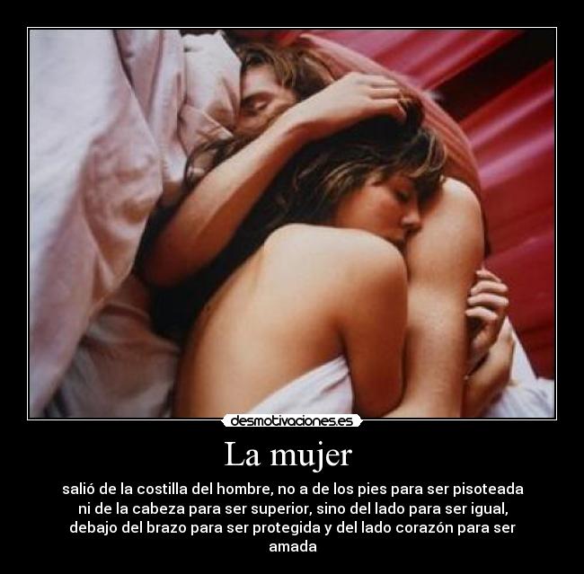 La mujer - salió de la costilla del hombre, no a de los pies para ser pisoteada
ni de la cabeza para ser superior, sino del lado para ser igual,
debajo del brazo para ser protegida y del lado corazón para ser
amada