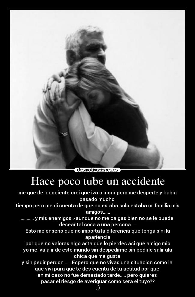 Hace poco tube un accidente - me que de incociente crei que iva a morir pero me desperte y habia pasado mucho
tiempo pero me di cuenta de que no estaba solo estaba mi familia mis amigos......
........... y mis enemigos .-aunque no me caigas bien no se le puede
desear tal cosa a una persona.....
Esto me enseño que no importa la diferencia que tengais ni la apariencia
por que no valoras algo asta que lo pierdes asi que amigo mio
yo me iva a ir de este mundo sin despedirme sin pedirle salir ala chica que me gusta
y sin pedir perdon ......Espero que no vivas una situacion como la
que vivi para que te des cuenta de tu actitud por que
en mi caso no fue demasiado tarde..... pero quieres
pasar el riesgo de averiguar como sera el tuyo??
: )
