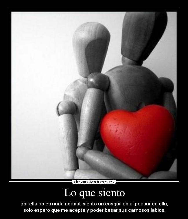 Lo que siento - por ella no es nada normal, siento un cosquilleo al pensar en ella,
solo espero que me acepte y poder besar sus carnosos labios.