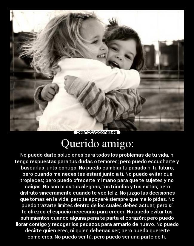 Querido amigo: - No puedo darte soluciones para todos los problemas de tu vida, ni
tengo respuestas para tus dudas o temores; pero puedo escucharte y
buscarlas junto contigo. No puedo cambiar tu pasado ni tu futuro;
pero cuando me necesites estaré junto a ti. No puedo evitar que
tropieces; pero puedo ofrecerte mi mano para que te sujetes y no
caigas. No son míos tus alegrías, tus triunfos y tus éxitos; pero
disfruto sinceramente cuando te veo feliz. No juzgo las decisiones
que tomas en la vida; pero te apoyaré siempre que me lo pidas. No
puedo trazarte límites dentro de los cuales debes actuar; pero sí
te ofrezco el espacio necesario para crecer. No puedo evitar tus
sufrimientos cuando alguna pena te parta el corazón; pero puedo
llorar contigo y recoger los pedazos para armarlo de nuevo. No puedo
decirte quién eres, ni quién deberías ser; pero puedo quererte
como eres. No puedo ser tú; pero puedo ser una parte de ti.