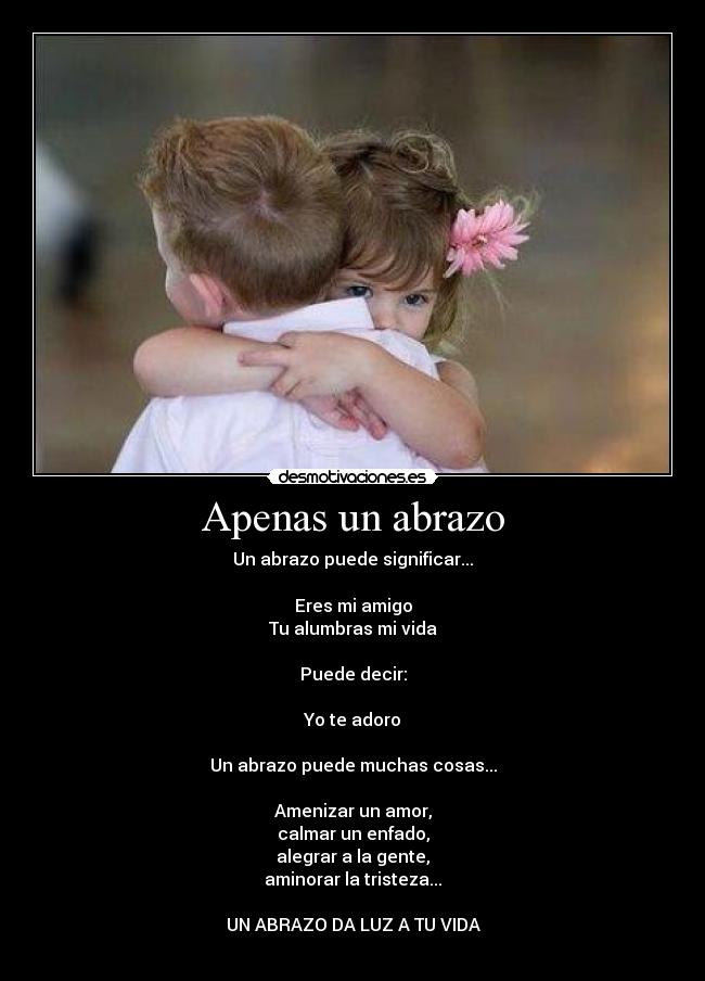 Apenas un abrazo - Un abrazo puede significar...
Eres mi amigo
Tu alumbras mi vida
Puede decir:
Yo te adoro
Un abrazo puede muchas cosas...
Amenizar un amor,
calmar un enfado,
alegrar a la gente,
aminorar la tristeza...
UN ABRAZO DA LUZ A TU VIDA