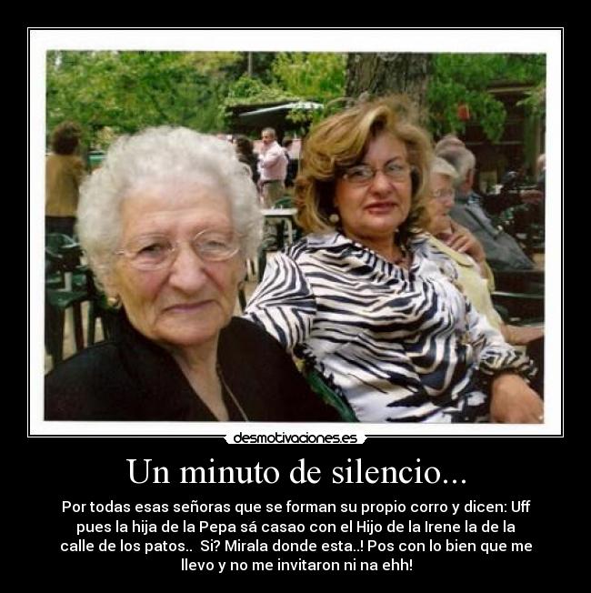 Un minuto de silencio... - Por todas esas señoras que se forman su propio corro y dicen: Uff
pues la hija de la Pepa sá casao con el Hijo de la Irene la de la
calle de los patos.. Si? Mirala donde esta..! Pos con lo bien que me
llevo y no me invitaron ni na ehh!