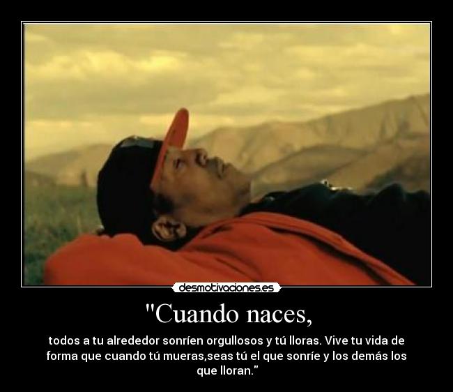 Cuando naces, - todos a tu alrededor sonríen orgullosos y tú lloras. Vive tu vida de
forma que cuando tú mueras,seas tú el que sonríe y los demás los
que lloran.