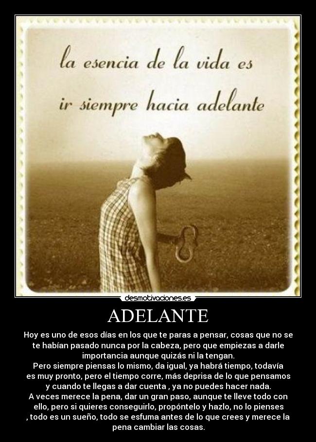 ADELANTE - Hoy es uno de esos días en los que te paras a pensar, cosas que no se
te habían pasado nunca por la cabeza, pero que empiezas a darle
importancia aunque quizás ni la tengan.
Pero siempre piensas lo mismo, da igual, ya habrá tiempo, todavía
es muy pronto, pero el tiempo corre, más deprisa de lo que pensamos
y cuando te llegas a dar cuenta , ya no puedes hacer nada.
A veces merece la pena, dar un gran paso, aunque te lleve todo con
ello, pero si quieres conseguirlo, propóntelo y hazlo, no lo pienses
, todo es un sueño, todo se esfuma antes de lo que crees y merece la
pena cambiar las cosas.