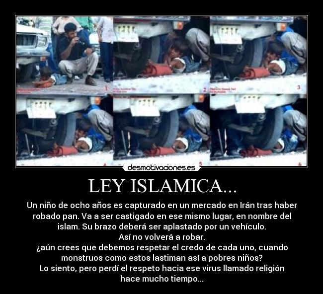 LEY ISLAMICA... - Un niño de ocho años es capturado en un mercado en Irán tras haber
robado pan. Va a ser castigado en ese mismo lugar, en nombre del
islam. Su brazo deberá ser aplastado por un vehículo.
Así no volverá a robar.
¿aún crees que debemos respetar el credo de cada uno, cuando
monstruos como estos lastiman así a pobres niños?
Lo siento, pero perdí el respeto hacia ese virus llamado religión
hace mucho tiempo...