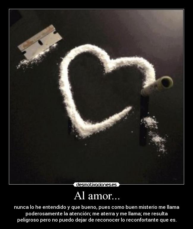 Al amor... - nunca lo he entendido y que bueno, pues como buen misterio me llama
poderosamente la atención; me aterra y me llama; me resulta
peligroso pero no puedo dejar de reconocer lo reconfortante que es.