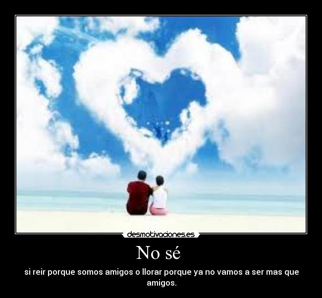 No sé - si reir porque somos amigos o llorar porque ya no vamos a ser mas que amigos.
