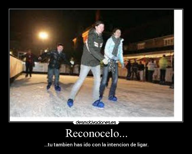 Reconocelo... - ...tu tambien has ido con la intencion de ligar.