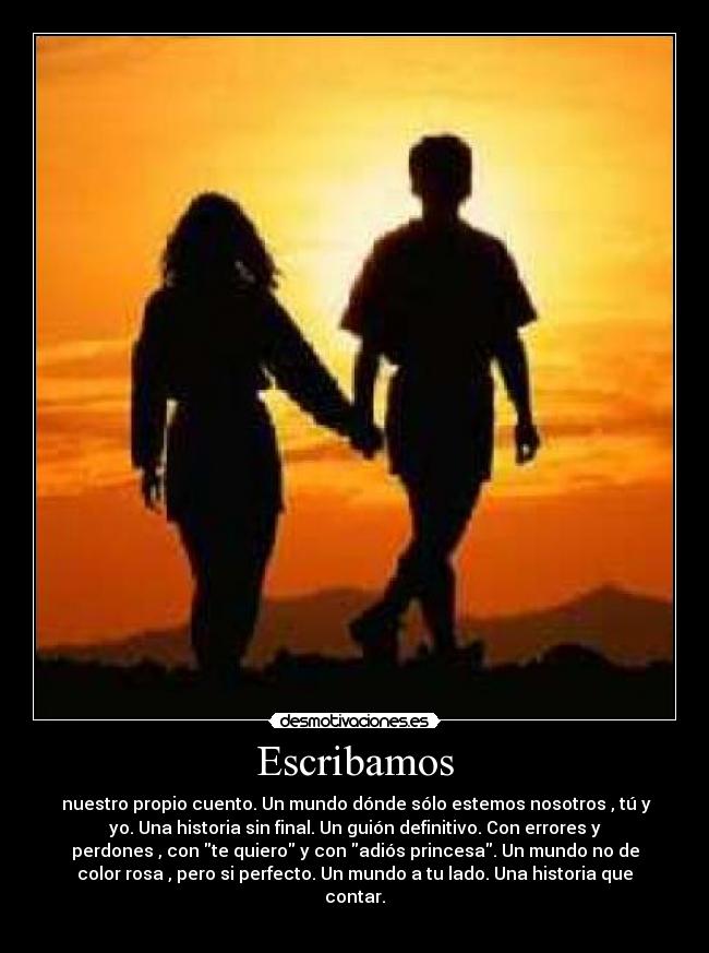 Escribamos - nuestro propio cuento. Un mundo dónde sólo estemos nosotros , tú y
yo. Una historia sin final. Un guión definitivo. Con errores y
perdones , con te quiero y con adiós princesa. Un mundo no de
color rosa , pero si perfecto. Un mundo a tu lado. Una historia que
contar.