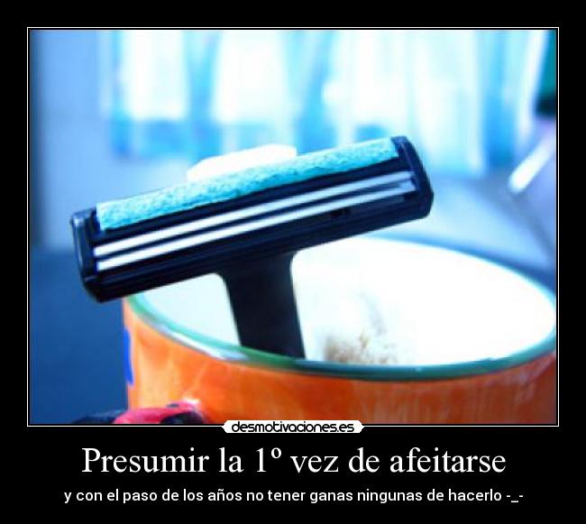 Presumir la 1º vez de afeitarse - y con el paso de los años no tener ganas ningunas de hacerlo -_-
