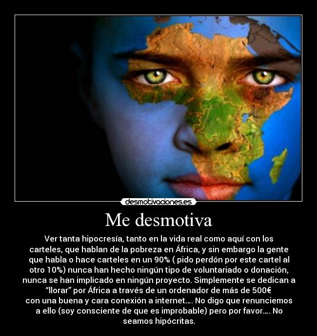 Me desmotiva - Ver tanta hipocresía, tanto en la vida real como aquí con los
carteles, que hablan de la pobreza en África, y sin embargo la gente
que habla o hace carteles en un 90% ( pido perdón por este cartel al
otro 10%) nunca han hecho ningún tipo de voluntariado o donación,
nunca se han implicado en ningún proyecto. Simplemente se dedican a
“llorar” por África a través de un ordenador de más de 500€
con una buena y cara conexión a internet…. No digo que renunciemos
a ello (soy consciente de que es improbable) pero por favor…. No
seamos hipócritas.