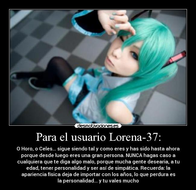 Para el usuario Lorena-37: - O Horo, o Celes... sigue siendo tal y como eres y has sido hasta ahora
porque desde luego eres una gran persona. NUNCA hagas caso a
cualquiera que te diga algo malo, porque mucha gente desearia, a tu
edad, tener personalidad y ser así de simpática. Recuerda: la
apariencia física deja de importar con los años, lo que perdura es
la personalidad... y tu vales mucho