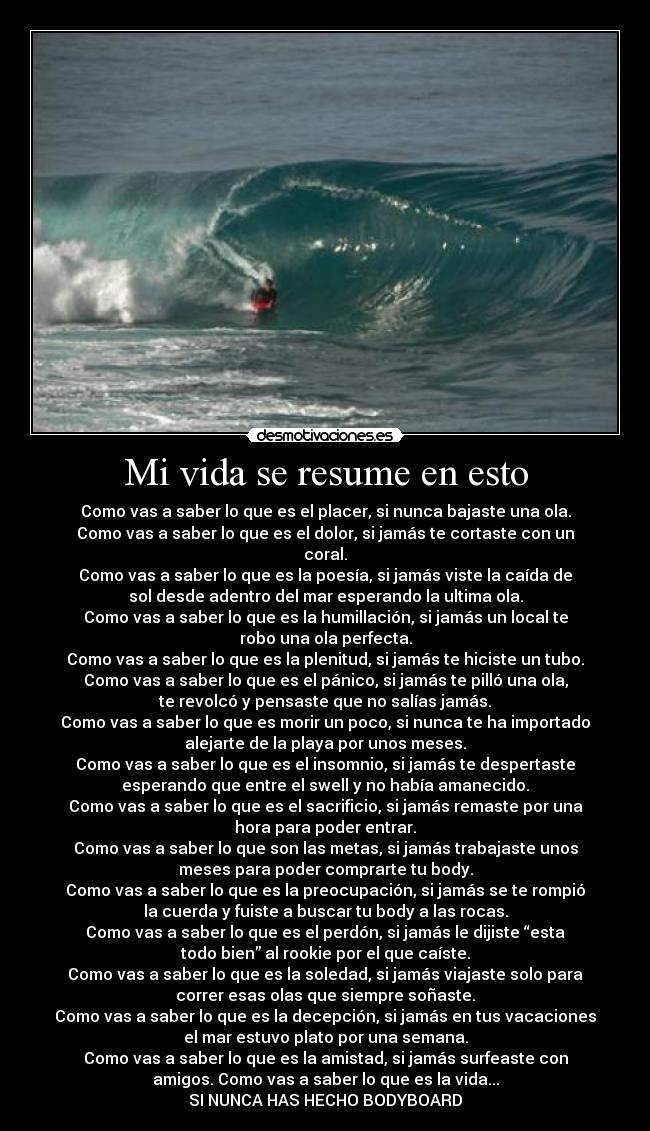 Mi vida se resume en esto - Como vas a saber lo que es el placer, si nunca bajaste una ola.
Como vas a saber lo que es el dolor, si jamás te cortaste con un
coral.
Como vas a saber lo que es la poesía, si jamás viste la caída de
sol desde adentro del mar esperando la ultima ola.
Como vas a saber lo que es la humillación, si jamás un local te
robo una ola perfecta.
Como vas a saber lo que es la plenitud, si jamás te hiciste un tubo.
Como vas a saber lo que es el pánico, si jamás te pilló una ola,
te revolcó y pensaste que no salías jamás.
Como vas a saber lo que es morir un poco, si nunca te ha importado
alejarte de la playa por unos meses.
Como vas a saber lo que es el insomnio, si jamás te despertaste
esperando que entre el swell y no había amanecido.
Como vas a saber lo que es el sacrificio, si jamás remaste por una
hora para poder entrar.
Como vas a saber lo que son las metas, si jamás trabajaste unos
meses para poder comprarte tu body.
Como vas a saber lo que es la preocupación, si jamás se te rompió
la cuerda y fuiste a buscar tu body a las rocas.
Como vas a saber lo que es el perdón, si jamás le dijiste “esta
todo bien” al rookie por el que caíste.
Como vas a saber lo que es la soledad, si jamás viajaste solo para
correr esas olas que siempre soñaste.
Como vas a saber lo que es la decepción, si jamás en tus vacaciones
el mar estuvo plato por una semana.
Como vas a saber lo que es la amistad, si jamás surfeaste con
amigos. Como vas a saber lo que es la vida...
SI NUNCA HAS HECHO BODYBOARD