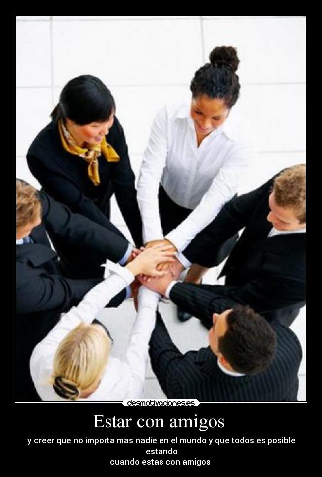 Estar con amigos - y creer que no importa mas nadie en el mundo y que todos es posible estando
cuando estas con amigos