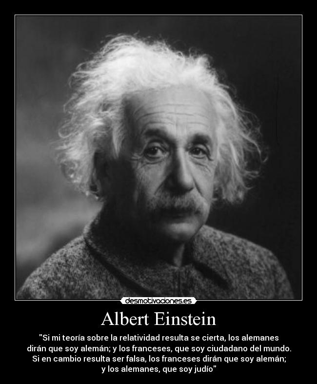 Albert Einstein - Si mi teoría sobre la relatividad resulta se cierta, los alemanes
dirán que soy alemán; y los franceses, que soy ciudadano del mundo.
Si en cambio resulta ser falsa, los franceses dirán que soy alemán;
y los alemanes, que soy judío