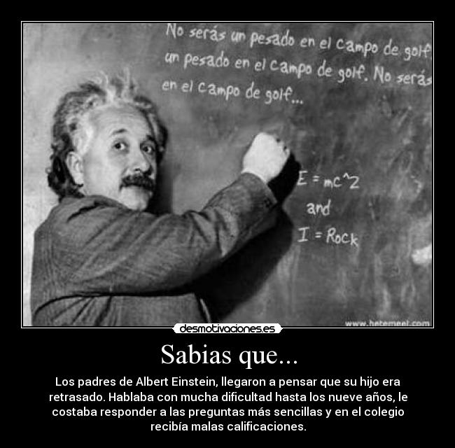 Sabias que... - Los padres de Albert Einstein, llegaron a pensar que su hijo era
retrasado. Hablaba con mucha dificultad hasta los nueve años, le
costaba responder a las preguntas más sencillas y en el colegio
recibía malas calificaciones.