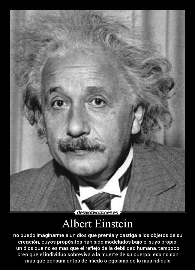 Albert Einstein - no puedo imaginarme a un dios que premia y castiga a los objetos de su
creación, cuyos propósitos han sido modelados bajo el suyo propio;
un dios que no es mas que el reflejo de la debilidad humana. tampoco
creo que el individuo sobreviva a la muerte de su cuerpo: eso no son
mas que pensamientos de miedo o egoísmo de lo mas ridículo