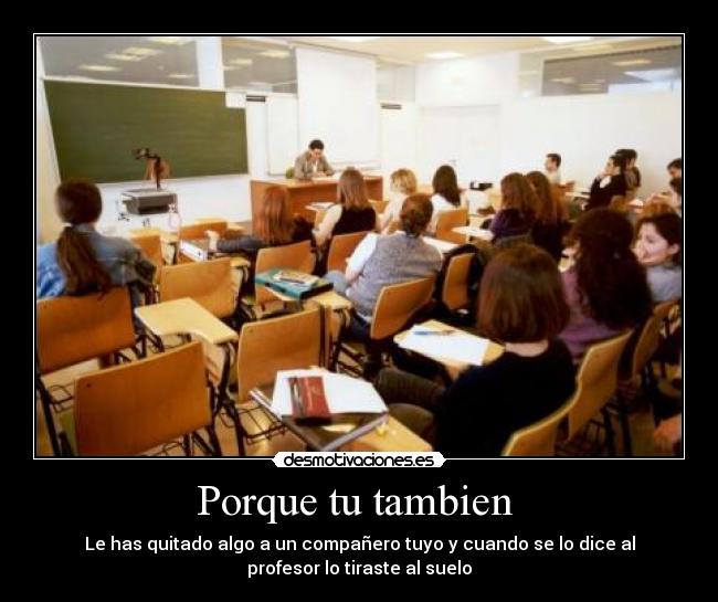 Porque tu tambien  - Le has quitado algo a un compañero tuyo y cuando se lo dice al
profesor lo tiraste al suelo