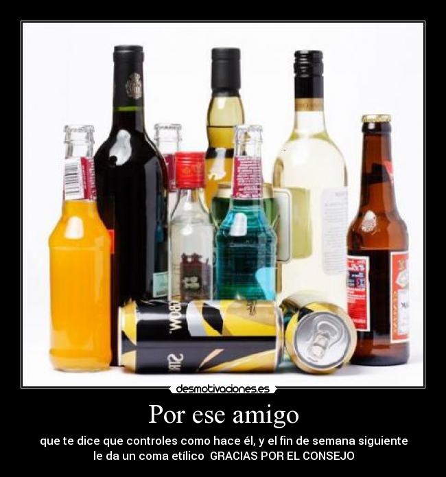 Por ese amigo - que te dice que controles como hace él, y el fin de semana siguiente
le da un coma etílico GRACIAS POR EL CONSEJO