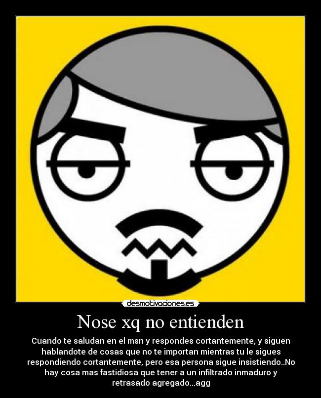 Nose xq no entienden - Cuando te saludan en el msn y respondes cortantemente, y siguen
hablandote de cosas que no te importan mientras tu le sigues
respondiendo cortantemente, pero esa persona sigue insistiendo..No
hay cosa mas fastidiosa que tener a un infiltrado inmaduro y
retrasado agregado...agg