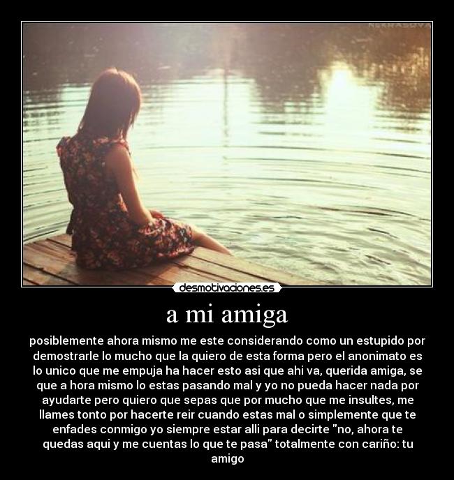 a mi amiga - posiblemente ahora mismo me este considerando como un estupido por
demostrarle lo mucho que la quiero de esta forma pero el anonimato es
lo unico que me empuja ha hacer esto asi que ahi va, querida amiga, se
que a hora mismo lo estas pasando mal y yo no pueda hacer nada por
ayudarte pero quiero que sepas que por mucho que me insultes, me
llames tonto por hacerte reir cuando estas mal o simplemente que te
enfades conmigo yo siempre estar alli para decirte no, ahora te
quedas aqui y me cuentas lo que te pasa totalmente con cariño: tu
amigo